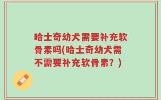 哈士奇幼犬需要补充软骨素吗(哈士奇幼犬需不需要补充软骨素？)