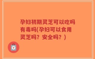 孕妇初期灵芝可以吃吗有毒吗(孕妇可以食用灵芝吗？安全吗？)