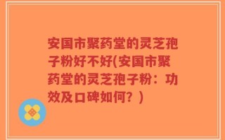 安国市聚药堂的灵芝孢子粉好不好(安国市聚药堂的灵芝孢子粉：功效及口碑如何？)