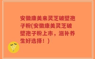 安徽康美来灵芝破壁孢子粉(安徽康美灵芝破壁孢子粉上市，滋补养生好选择！)