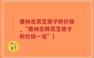 唐林志灵芝孢子粉价格_“唐林志牌灵芝孢子粉价格一览”)