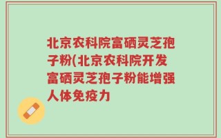 北京农科院富硒灵芝孢子粉(北京农科院开发富硒灵芝孢子粉能增强人体免疫力