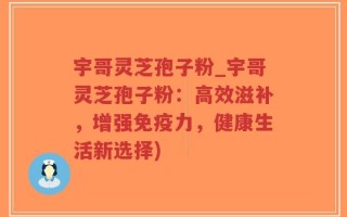宇哥灵芝孢子粉_宇哥灵芝孢子粉：高效滋补，增强免疫力，健康生活新选择)