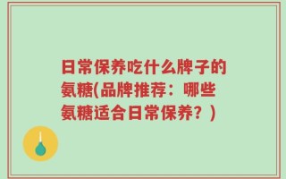 日常保养吃什么牌子的氨糖(品牌推荐：哪些氨糖适合日常保养？)