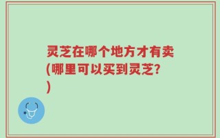 灵芝在哪个地方才有卖(哪里可以买到灵芝？)