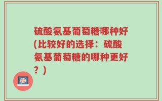 硫酸氨基葡萄糖哪种好(比较好的选择：硫酸氨基葡萄糖的哪种更好？)