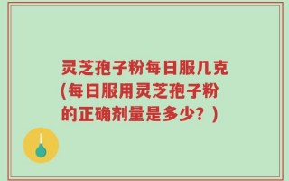 灵芝孢子粉每日服几克(每日服用灵芝孢子粉的正确剂量是多少？)
