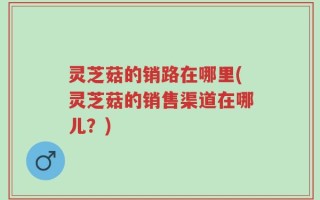灵芝菇的销路在哪里(灵芝菇的销售渠道在哪儿？)