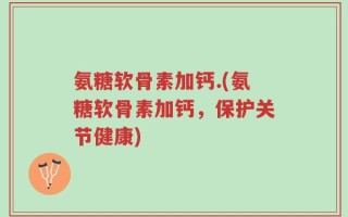 氨糖软骨素加钙.(氨糖软骨素加钙，保护关节健康)