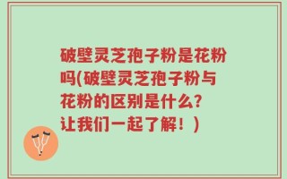 破壁灵芝孢子粉是花粉吗(破壁灵芝孢子粉与花粉的区别是什么？ 让我们一起了解！)