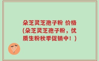 朵芝灵芝孢子粉 价格(朵芝灵芝孢子粉，优质生粉秋季促销中！)
