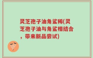 灵芝孢子油角鲨稀(灵芝孢子油与角鲨相结合，带来新品尝试)