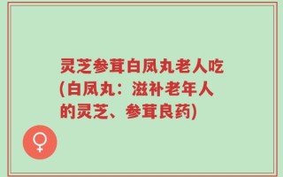 灵芝参茸白凤丸老人吃(白凤丸：滋补老年人的灵芝、参茸良药)