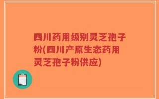 四川药用级别灵芝孢子粉(四川产原生态药用灵芝孢子粉供应)