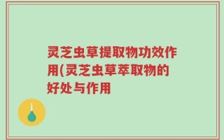 灵芝虫草提取物功效作用(灵芝虫草萃取物的好处与作用