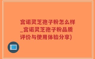 宫诺灵芝孢子粉怎么样_宫诺灵芝孢子粉品质评价与使用体验分享)