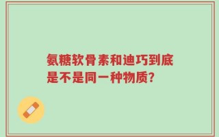 氨糖软骨素和迪巧到底是不是同一种物质？