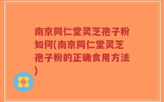 南京同仁堂灵芝孢子粉如何(南京同仁堂灵芝孢子粉的正确食用方法)