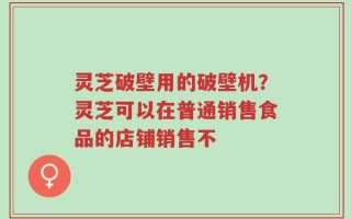 灵芝破壁用的破壁机？灵芝可以在普通销售食品的店铺销售不