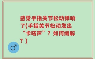 感觉手指关节松动弹响了(手指关节松动发出“卡嗒声”？如何缓解？)