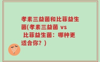 孝素三益菌和比菲益生菌(孝素三益菌 vs 比菲益生菌：哪种更适合你？)