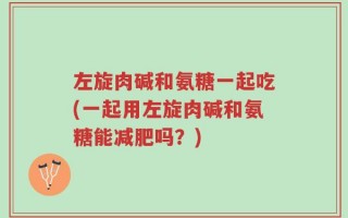 左旋肉碱和氨糖一起吃(一起用左旋肉碱和氨糖能减肥吗？)