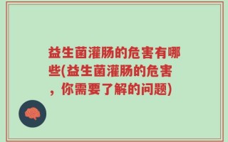 益生菌灌肠的危害有哪些(益生菌灌肠的危害，你需要了解的问题)