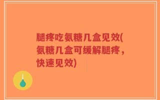腿疼吃氨糖几盒见效(氨糖几盒可缓解腿疼，快速见效)