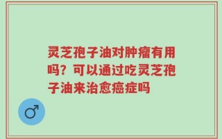 灵芝孢子油对肿瘤有用吗？可以通过吃灵芝孢子油来治愈癌症吗
