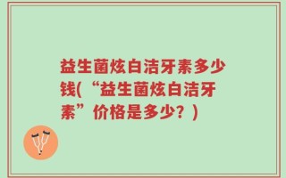 益生菌炫白洁牙素多少钱(“益生菌炫白洁牙素”价格是多少？)