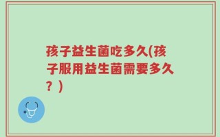 孩子益生菌吃多久(孩子服用益生菌需要多久？)