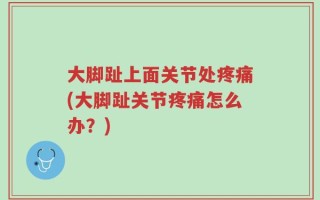 大脚趾上面关节处疼痛(大脚趾关节疼痛怎么办？)