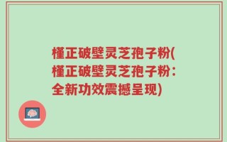 槿正破壁灵芝孢子粉(槿正破壁灵芝孢子粉：全新功效震撼呈现)