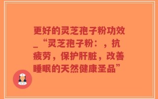 更好的灵芝孢子粉功效_“灵芝孢子粉：，抗疲劳，保护肝脏，改善睡眠的天然健康圣品”