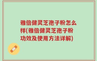 雅倍健灵芝孢子粉怎么样(雅倍健灵芝孢子粉功效及使用方法详解)