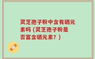 灵芝孢子粉中含有硒元素吗 (灵芝孢子粉是否富含硒元素？)