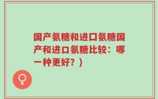 国产氨糖和进囗氨糖国产和进口氨糖比较：哪一种更好？)