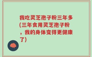 我吃灵芝孢子粉三年多(三年食用灵芝孢子粉，我的身体变得更健康了)