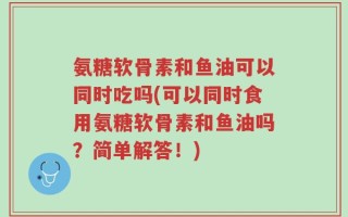 氨糖软骨素和鱼油可以同时吃吗(可以同时食用氨糖软骨素和鱼油吗？简单解答！)