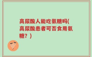 高尿酸人能吃氨糖吗(高尿酸患者可否食用氨糖？)