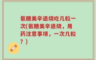 氨糖美辛退烧吃几粒一次(氨糖美辛退烧，用药注意事项，一次几粒？)