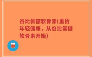 谷比氨糖软骨素(重拾年轻健康，从谷比氨糖软骨素开始)
