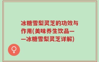 冰糖雪梨灵芝的功效与作用(美味养生饮品——冰糖雪梨灵芝详解)