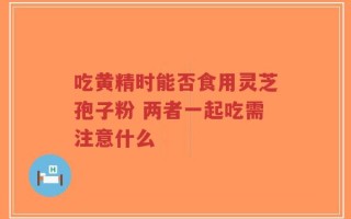 吃黄精时能否食用灵芝孢子粉 两者一起吃需注意什么