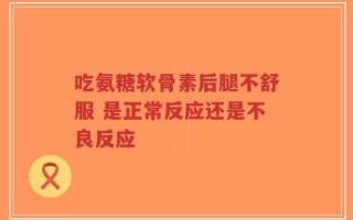 吃氨糖软骨素后腿不舒服 是正常反应还是不良反应