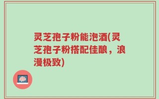 灵芝孢子粉能泡酒(灵芝孢子粉搭配佳酿，浪漫极致)