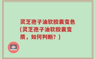 灵芝孢子油软胶囊变色(灵芝孢子油软胶囊变质，如何判断？)