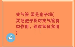 支气管 灵芝孢子粉(灵芝孢子粉对支气管有益作用，建议每日食用)