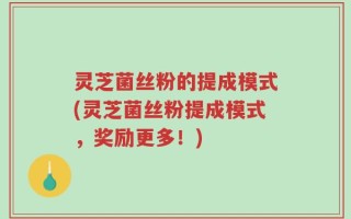 灵芝菌丝粉的提成模式(灵芝菌丝粉提成模式，奖励更多！)