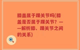 膝盖属于踝关节吗(膝盖是否属于踝关节？——解析膝、踝关节之间的关系)